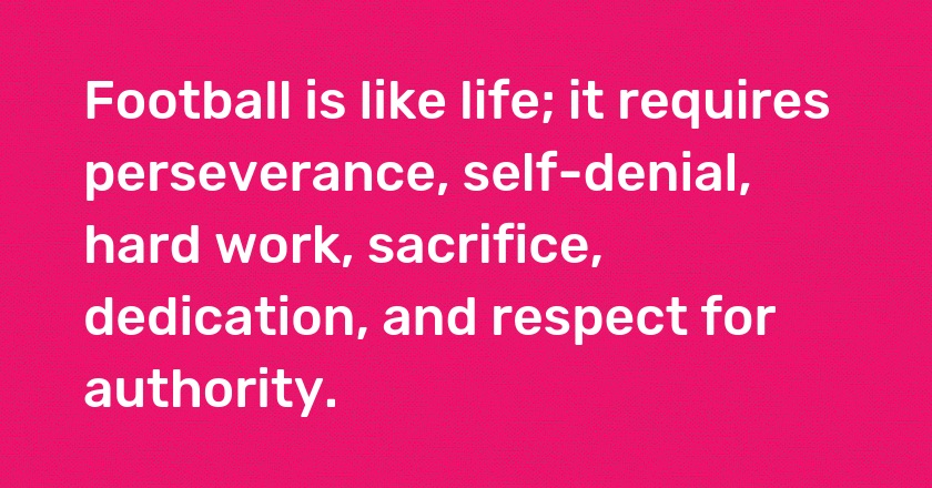 Football is like life; it requires perseverance, self-denial, hard work, sacrifice, dedication, and respect for authority.