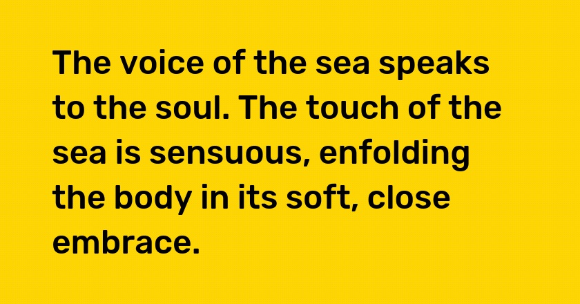 The voice of the sea speaks to the soul. The touch of the sea is sensuous, enfolding the body in its soft, close embrace.