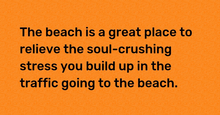 The beach is a great place to relieve the soul-crushing stress you build up in the traffic going to the beach.