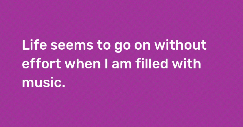 Life seems to go on without effort when I am filled with music.