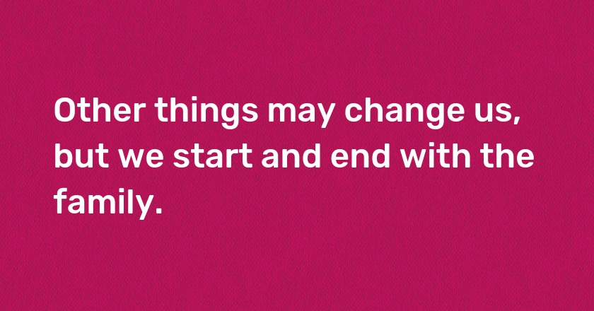 Other things may change us, but we start and end with the family.