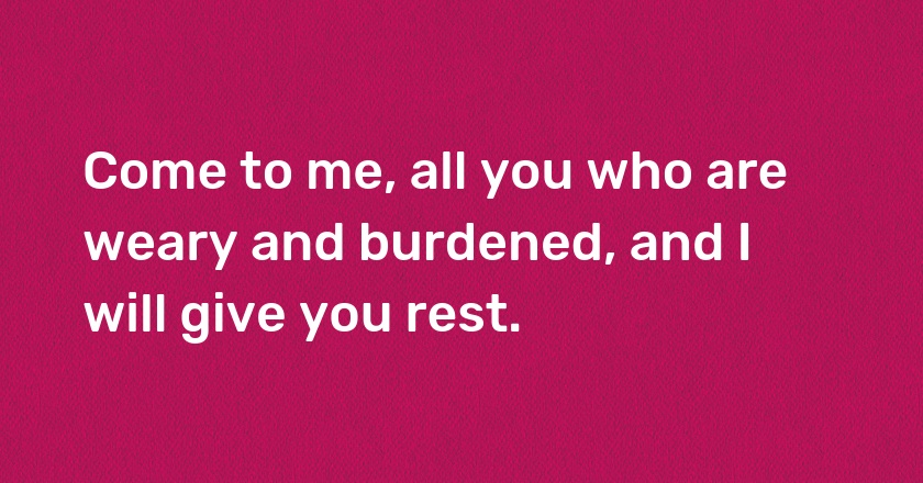 Come to me, all you who are weary and burdened, and I will give you rest.