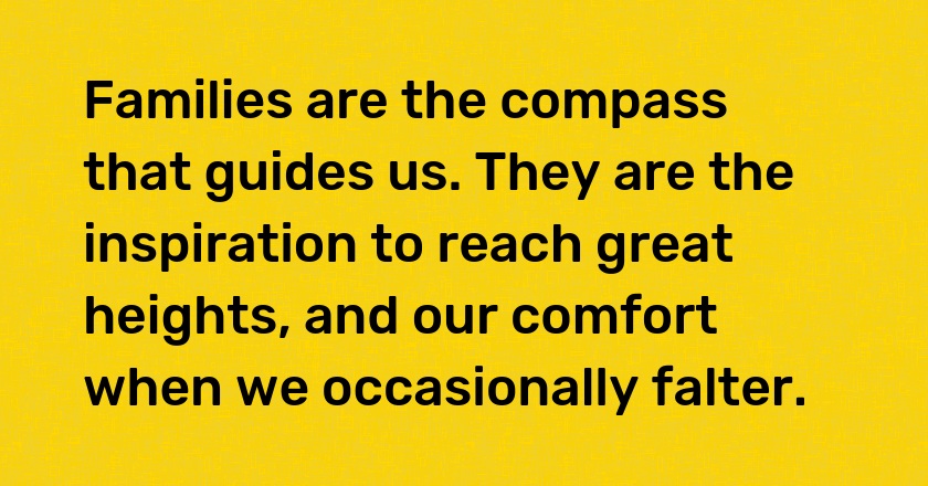 Families are the compass that guides us. They are the inspiration to reach great heights, and our comfort when we occasionally falter.