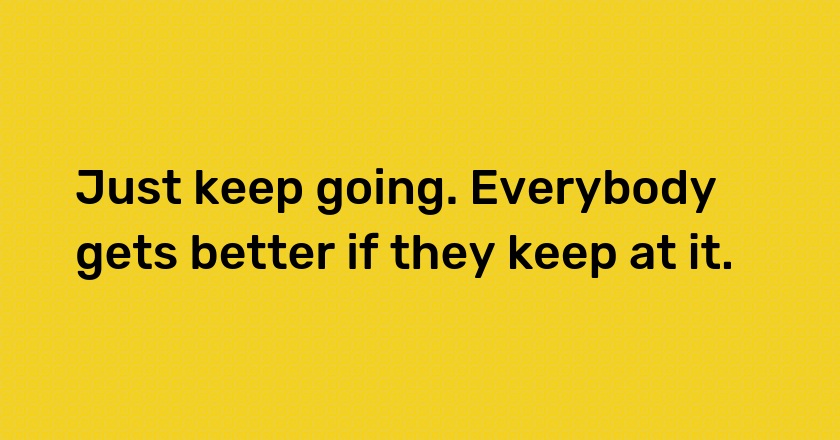 Just keep going. Everybody gets better if they keep at it.