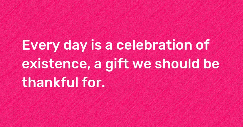 Every day is a celebration of existence, a gift we should be thankful for.