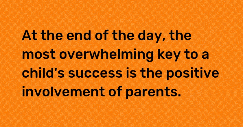 At the end of the day, the most overwhelming key to a child's success is the positive involvement of parents.