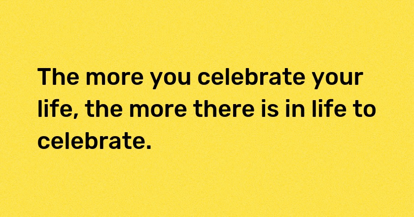 The more you celebrate your life, the more there is in life to celebrate.