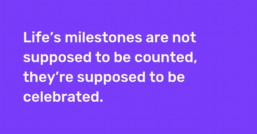 Life’s milestones are not supposed to be counted, they’re supposed to be celebrated.