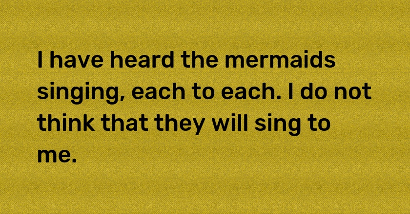 I have heard the mermaids singing, each to each. I do not think that they will sing to me.