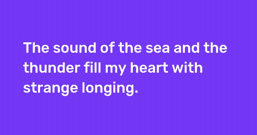 The sound of the sea and the thunder fill my heart with strange longing.