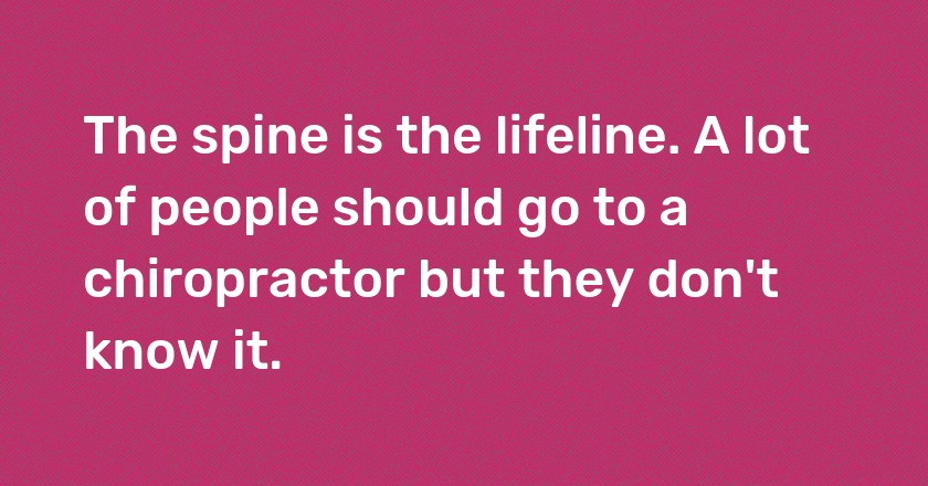 The spine is the lifeline. A lot of people should go to a chiropractor but they don't know it.