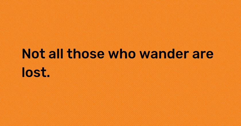 Not all those who wander are lost.