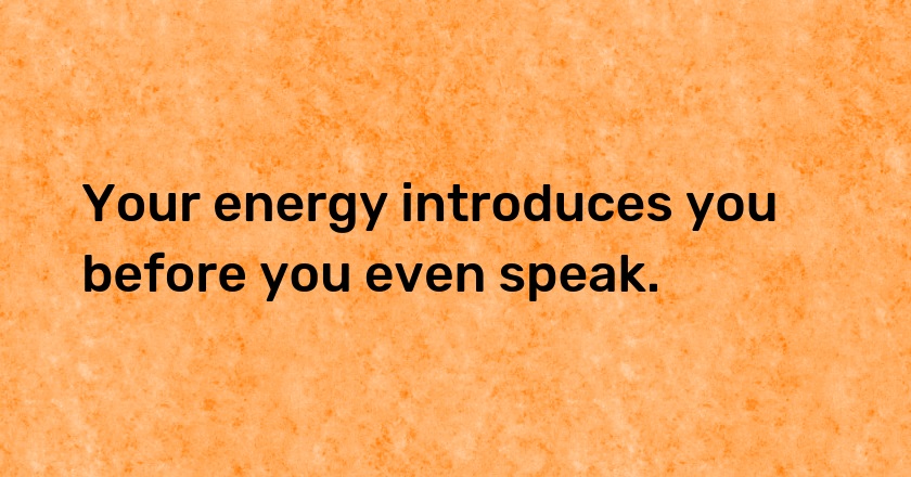 Your energy introduces you before you even speak.