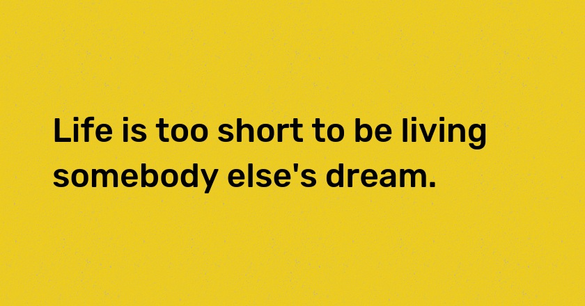 Life is too short to be living somebody else's dream.