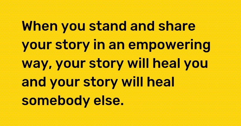 When you stand and share your story in an empowering way, your story will heal you and your story will heal somebody else.