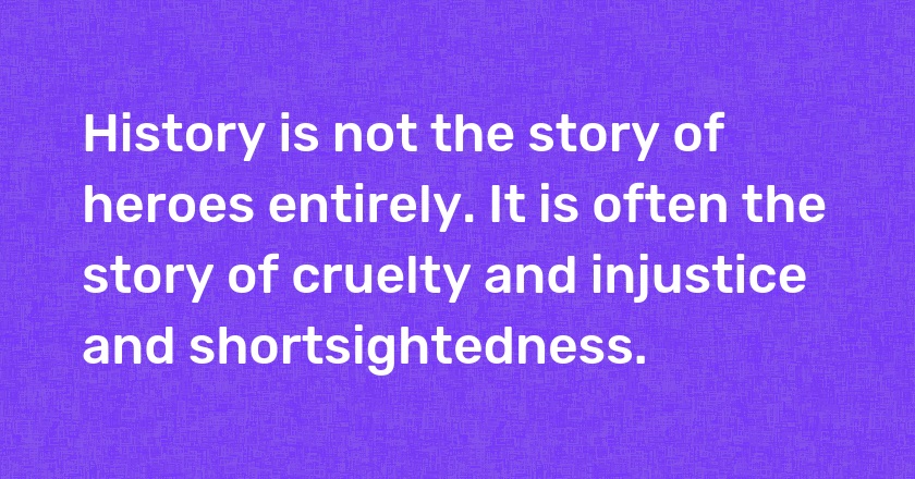 History is not the story of heroes entirely. It is often the story of cruelty and injustice and shortsightedness.