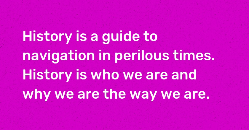 History is a guide to navigation in perilous times. History is who we are and why we are the way we are.