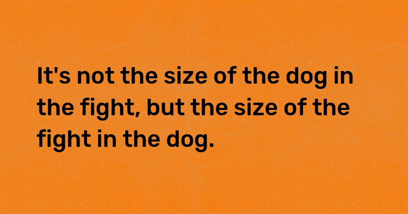 It's not the size of the dog in the fight, but the size of the fight in the dog.