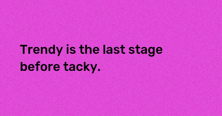 Trendy is the last stage before tacky.