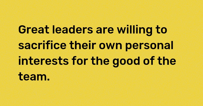 Great leaders are willing to sacrifice their own personal interests for the good of the team.