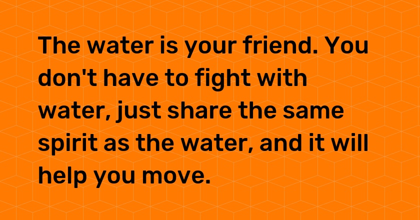 The water is your friend. You don't have to fight with water, just share the same spirit as the water, and it will help you move.