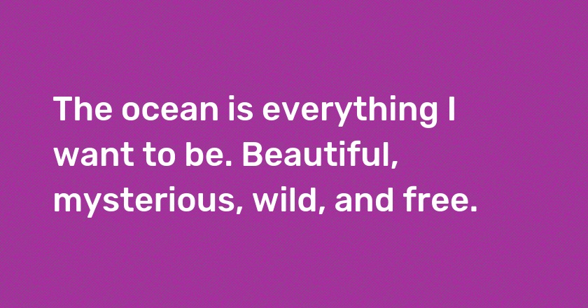 The ocean is everything I want to be. Beautiful, mysterious, wild, and free.