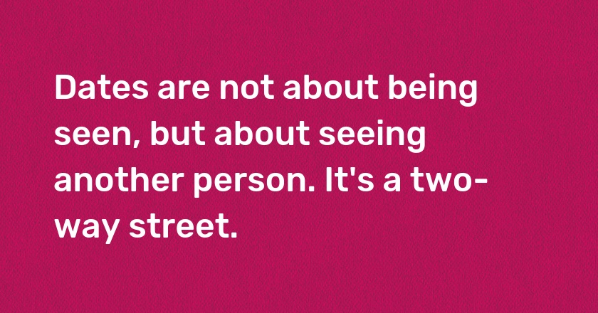 Dates are not about being seen, but about seeing another person. It's a two-way street.