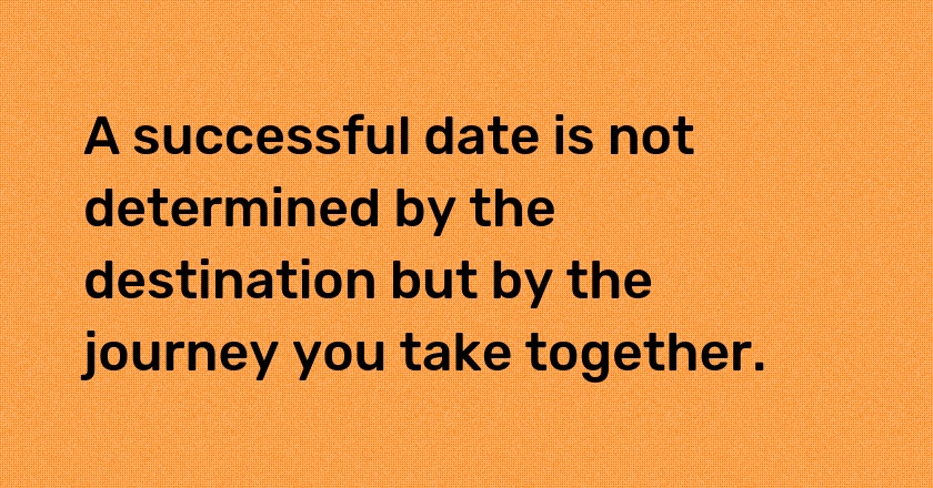 A successful date is not determined by the destination but by the journey you take together.