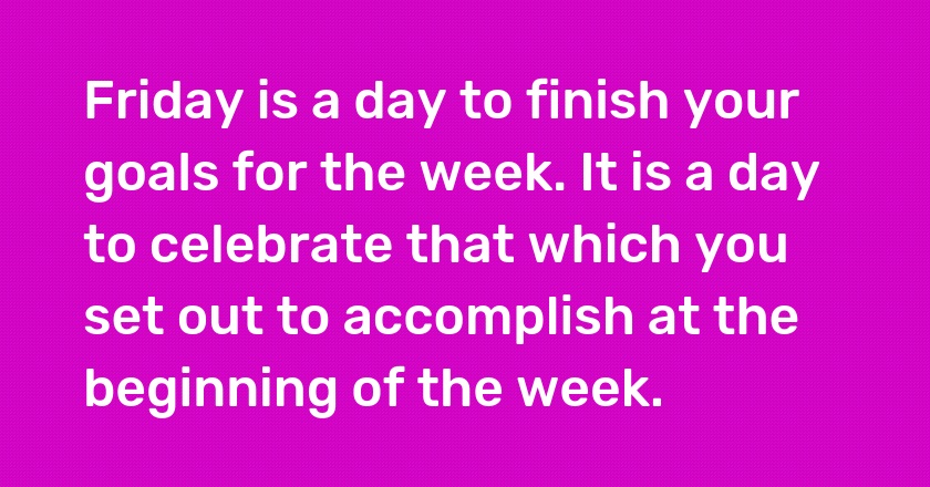 Friday is a day to finish your goals for the week. It is a day to celebrate that which you set out to accomplish at the beginning of the week.