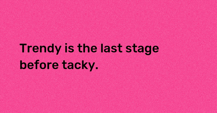 Trendy is the last stage before tacky.