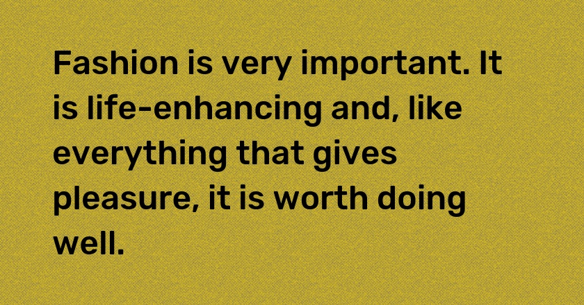 Fashion is very important. It is life-enhancing and, like everything that gives pleasure, it is worth doing well.