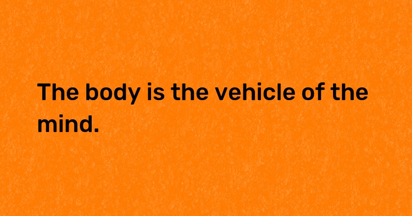 The body is the vehicle of the mind.