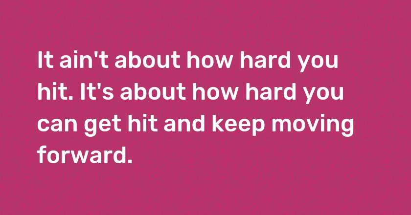 It ain't about how hard you hit. It's about how hard you can get hit and keep moving forward.