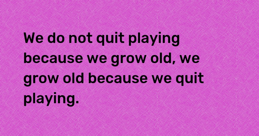 We do not quit playing because we grow old, we grow old because we quit playing.