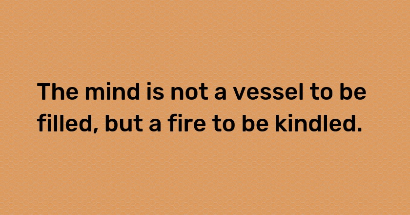 The mind is not a vessel to be filled, but a fire to be kindled.