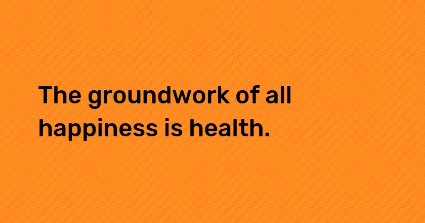 The groundwork of all happiness is health.