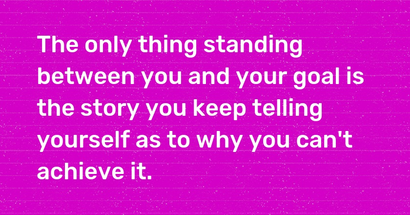 The only thing standing between you and your goal is the story you keep telling yourself as to why you can't achieve it.