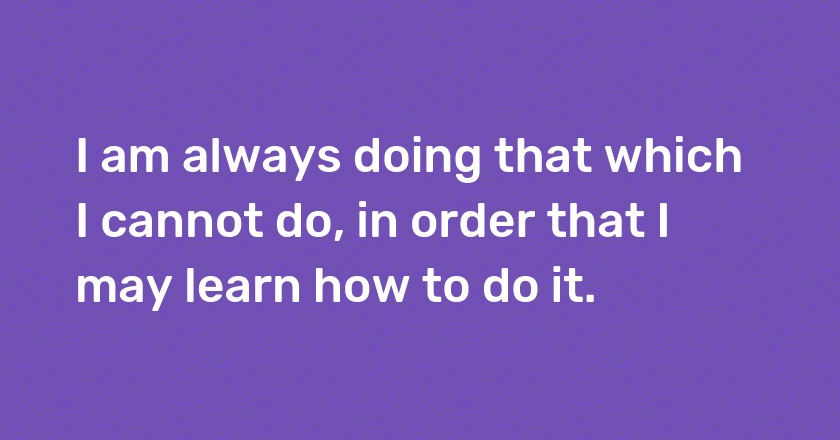 I am always doing that which I cannot do, in order that I may learn how to do it.