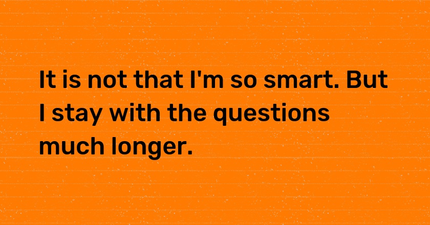 It is not that I'm so smart. But I stay with the questions much longer.