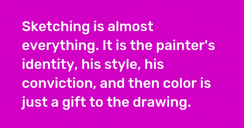 Sketching is almost everything. It is the painter's identity, his style, his conviction, and then color is just a gift to the drawing.