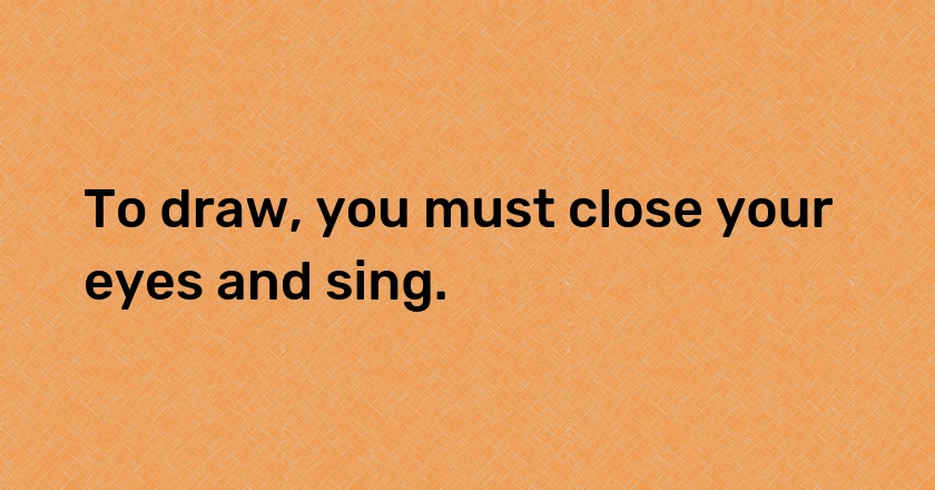 To draw, you must close your eyes and sing.