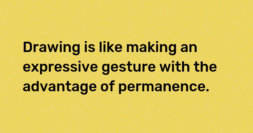 Drawing is like making an expressive gesture with the advantage of permanence.