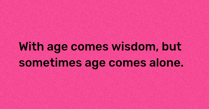 With age comes wisdom, but sometimes age comes alone.