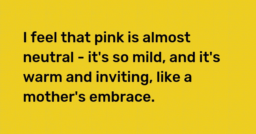 I feel that pink is almost neutral - it's so mild, and it's warm and inviting, like a mother's embrace.