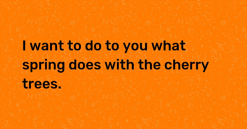I want to do to you what spring does with the cherry trees.