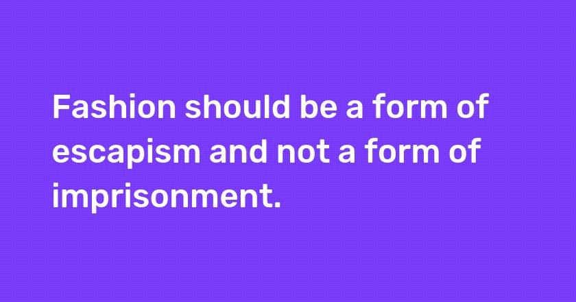 Fashion should be a form of escapism and not a form of imprisonment.