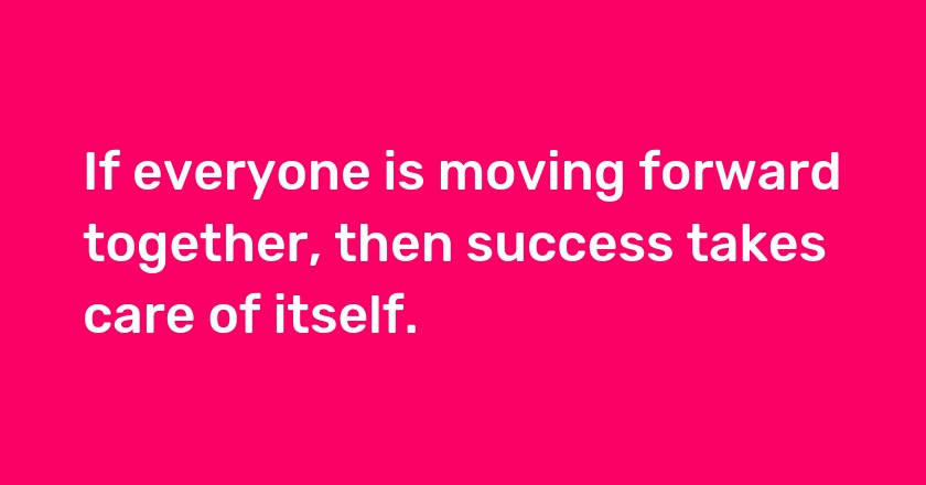 If everyone is moving forward together, then success takes care of itself.