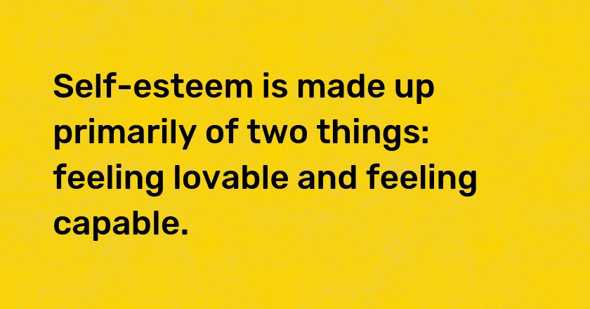 Self-esteem is made up primarily of two things: feeling lovable and feeling capable.