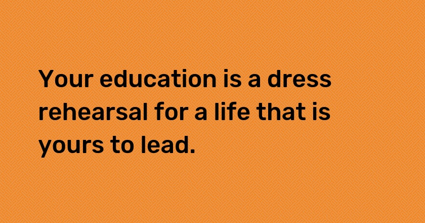 Your education is a dress rehearsal for a life that is yours to lead.