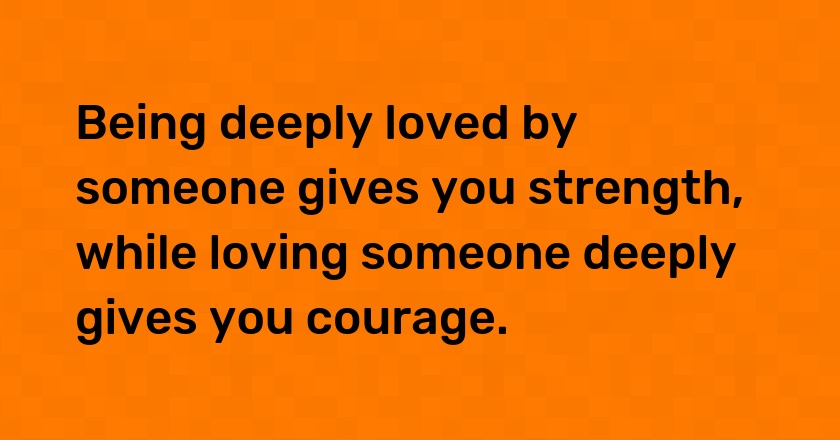 Being deeply loved by someone gives you strength, while loving someone deeply gives you courage.